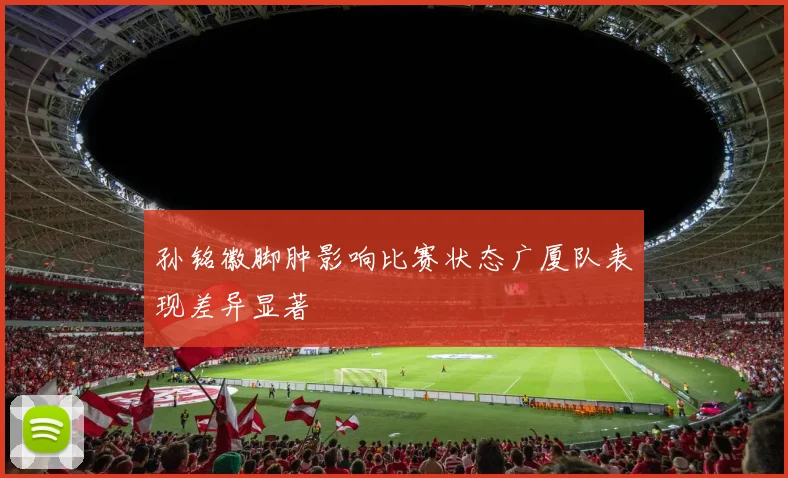 孙铭徽脚肿影响比赛状态广厦队表现差异显著