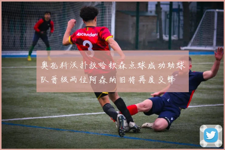 奥孔科沃扑救哈钦森点球成功助球队晋级两位阿森纳旧将再度交锋