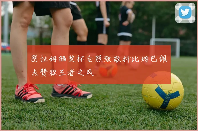 图拉姆晒奖杯合照致敬科比姆巴佩点赞称王者之风