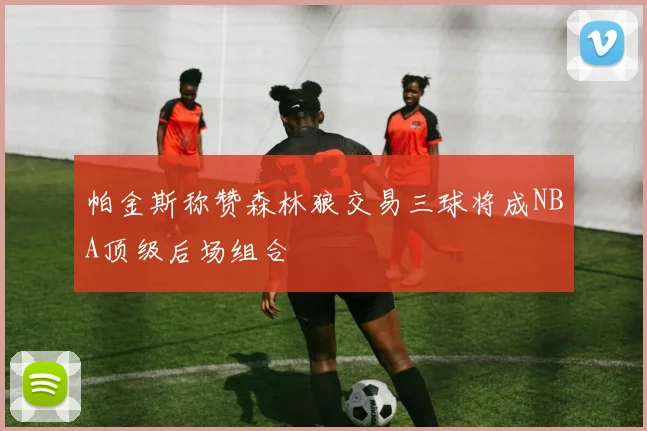 帕金斯称赞森林狼交易三球将成NBA顶级后场组合