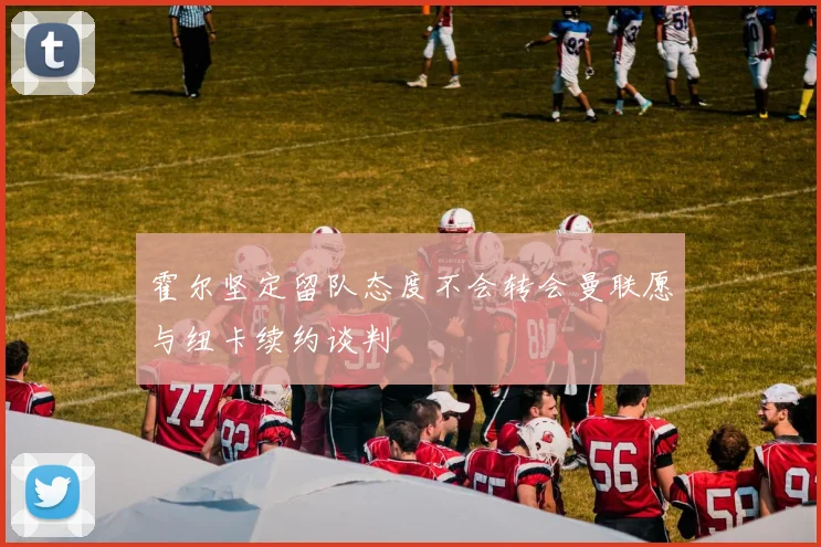 霍尔坚定留队态度不会转会曼联愿与纽卡续约谈判