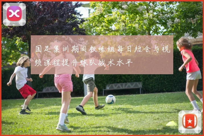 国足集训期间教练组每日短会与视频课程提升球队战术水平
