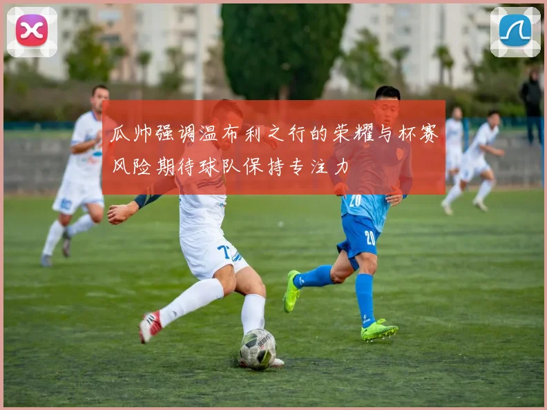 瓜帅强调温布利之行的荣耀与杯赛风险期待球队保持专注力