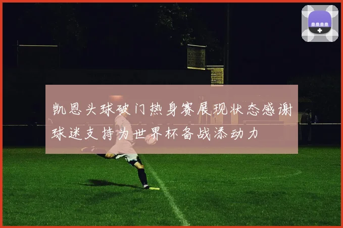 凯恩头球破门热身赛展现状态感谢球迷支持为世界杯备战添动力