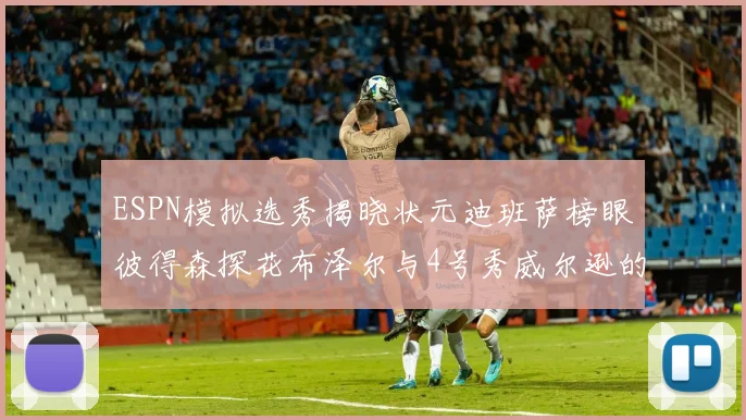 ESPN模拟选秀揭晓状元迪班萨榜眼彼得森探花布泽尔与4号秀威尔逊的精彩表现