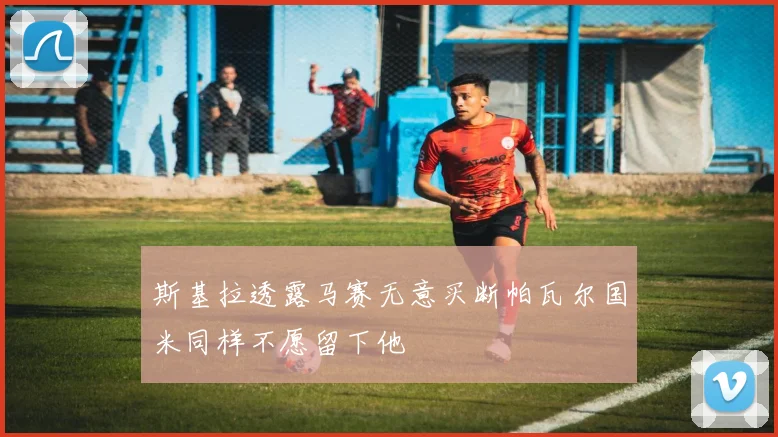斯基拉透露马赛无意买断帕瓦尔国米同样不愿留下他