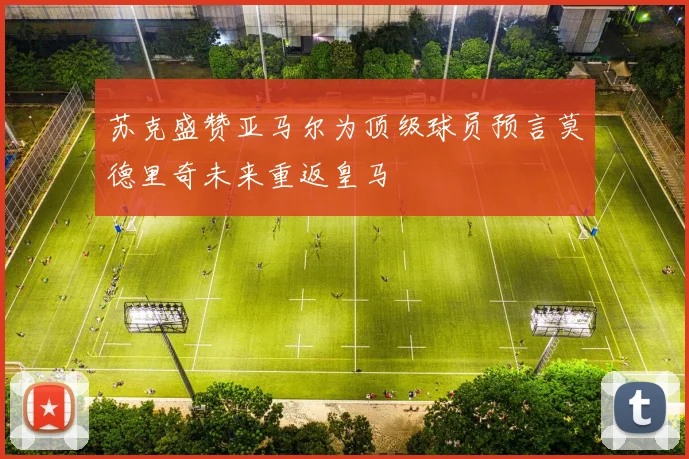 苏克盛赞亚马尔为顶级球员预言莫德里奇未来重返皇马