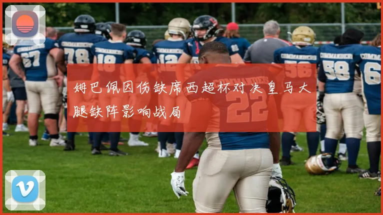 姆巴佩因伤缺席西超杯对决皇马大腿缺阵影响战局