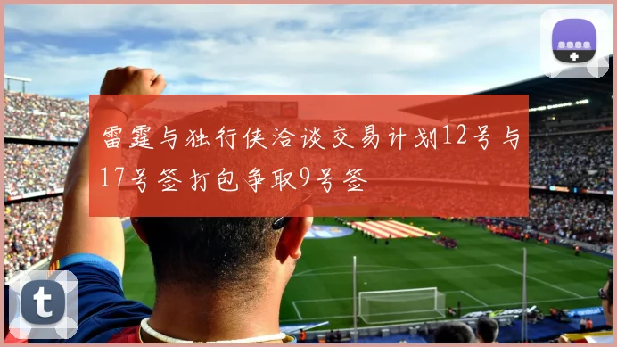雷霆与独行侠洽谈交易计划12号与17号签打包争取9号签