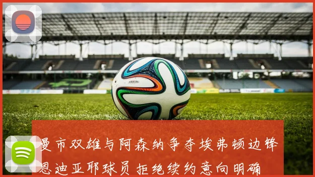 曼市双雄与阿森纳争夺埃弗顿边锋恩迪亚耶球员拒绝续约意向明确
