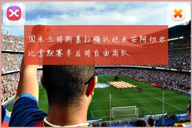 国米三将斯基拉确认达米安阿切尔比索默赛季后将自由离队