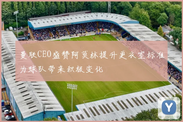 曼联CEO盛赞阿莫林提升更衣室标准为球队带来积极变化
